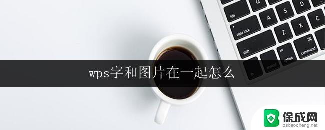 wps字和图片在一起怎么 wps字和图片如何同时显示在同一页面